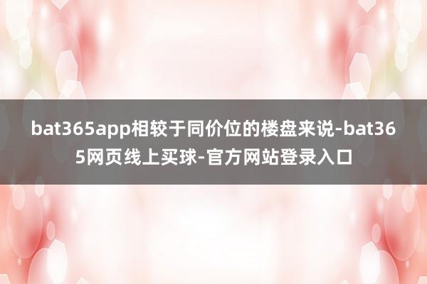 bat365app相较于同价位的楼盘来说-bat365网页线上买球-官方网站登录入口