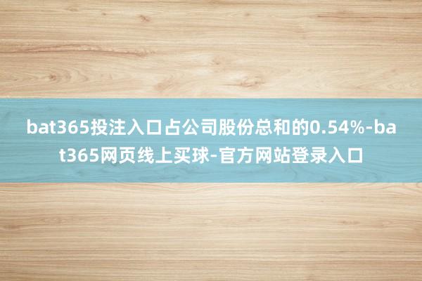 bat365投注入口占公司股份总和的0.54%-bat365网页线上买球-官方网站登录入口