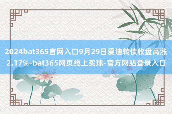 2024bat365官网入口9月29日爱迪转债收盘高涨2.17%-bat365网页线上买球-官方网站登录入口