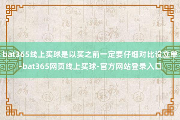 bat365线上买球是以买之前一定要仔细对比设立单-bat365网页线上买球-官方网站登录入口