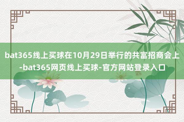 bat365线上买球在10月29日举行的共富招商会上-bat365网页线上买球-官方网站登录入口