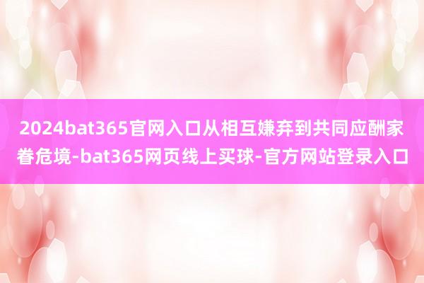 2024bat365官网入口从相互嫌弃到共同应酬家眷危境-bat365网页线上买球-官方网站登录入口