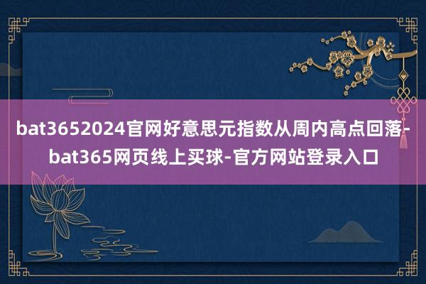 bat3652024官网好意思元指数从周内高点回落-bat365网页线上买球-官方网站登录入口