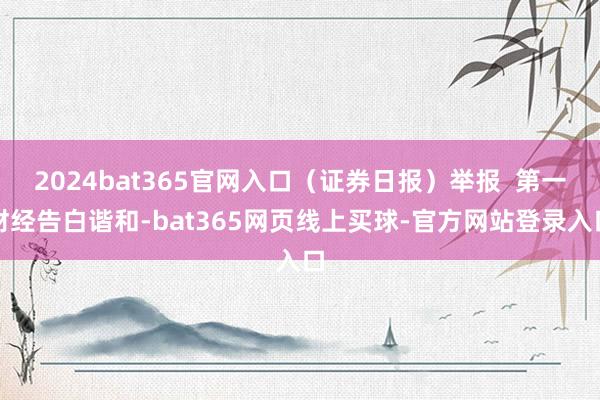 2024bat365官网入口（证券日报）举报  第一财经告白谐和-bat365网页线上买球-官方网站登录入口