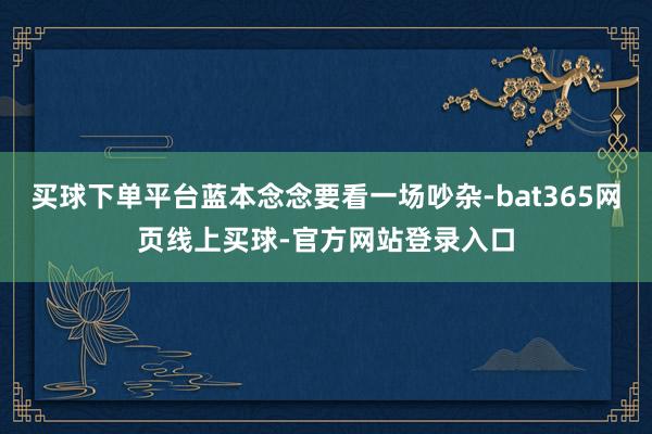买球下单平台蓝本念念要看一场吵杂-bat365网页线上买球-官方网站登录入口