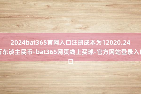 2024bat365官网入口注册成本为12020.24万东谈主民币-bat365网页线上买球-官方网站登录入口