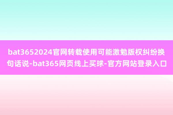 bat3652024官网转载使用可能激勉版权纠纷换句话说-bat365网页线上买球-官方网站登录入口