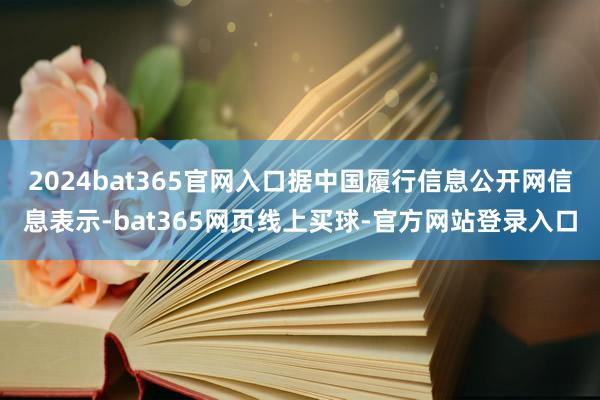 2024bat365官网入口据中国履行信息公开网信息表示-bat365网页线上买球-官方网站登录入口