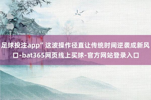 足球投注app”这波操作径直让传统时间逆袭成新风口-bat365网页线上买球-官方网站登录入口