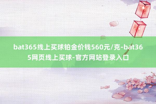 bat365线上买球铂金价钱560元/克-bat365网页线上买球-官方网站登录入口