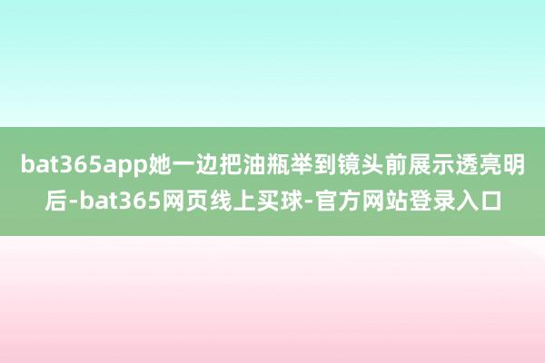 bat365app她一边把油瓶举到镜头前展示透亮明后-bat365网页线上买球-官方网站登录入口