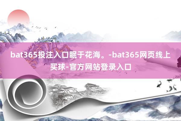 bat365投注入口眠于花海。-bat365网页线上买球-官方网站登录入口
