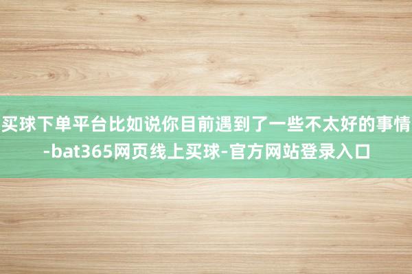 买球下单平台比如说你目前遇到了一些不太好的事情-bat365网页线上买球-官方网站登录入口