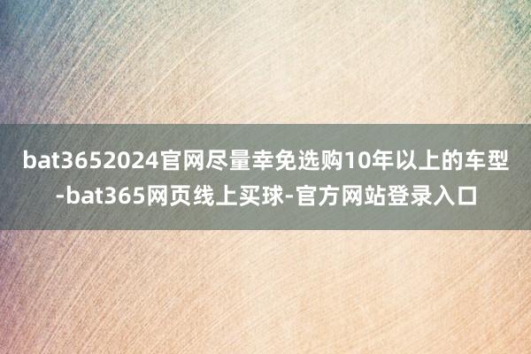 bat3652024官网尽量幸免选购10年以上的车型-bat365网页线上买球-官方网站登录入口