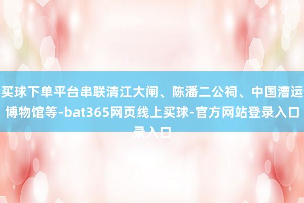 买球下单平台串联清江大闸、陈潘二公祠、中国漕运博物馆等-bat365网页线上买球-官方网站登录入口
