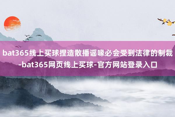 bat365线上买球捏造散播谣喙必会受到法律的制裁-bat365网页线上买球-官方网站登录入口