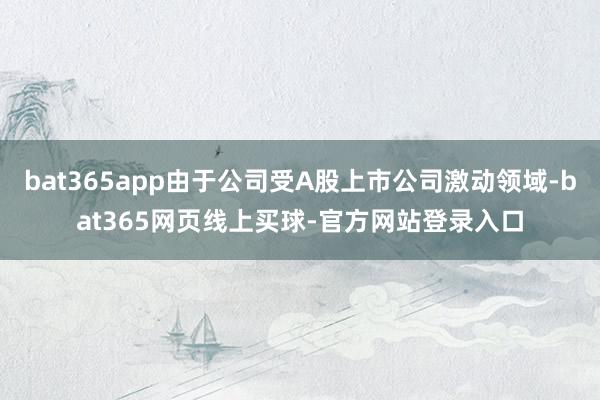 bat365app由于公司受A股上市公司激动领域-bat365网页线上买球-官方网站登录入口