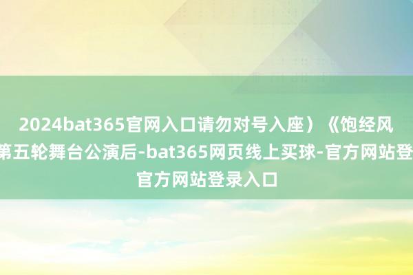 2024bat365官网入口请勿对号入座）《饱经风雨5》第五轮舞台公演后-bat365网页线上买球-官方网站登录入口