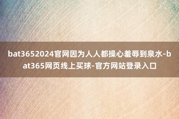 bat3652024官网因为人人都操心羞辱到泉水-bat365网页线上买球-官方网站登录入口