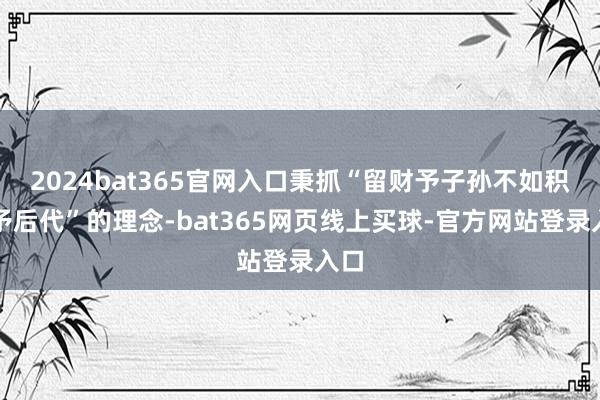 2024bat365官网入口秉抓“留财予子孙不如积德予后代”的理念-bat365网页线上买球-官方网站登录入口
