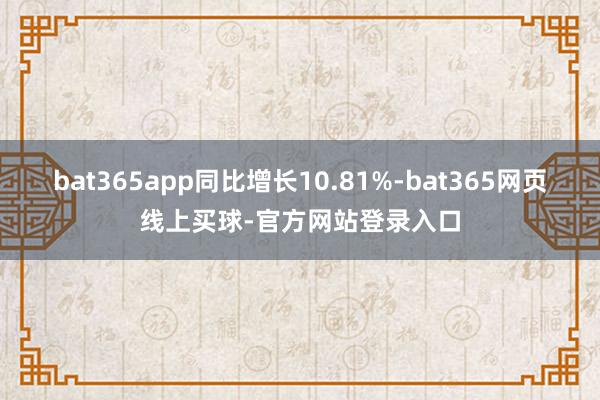 bat365app同比增长10.81%-bat365网页线上买球-官方网站登录入口