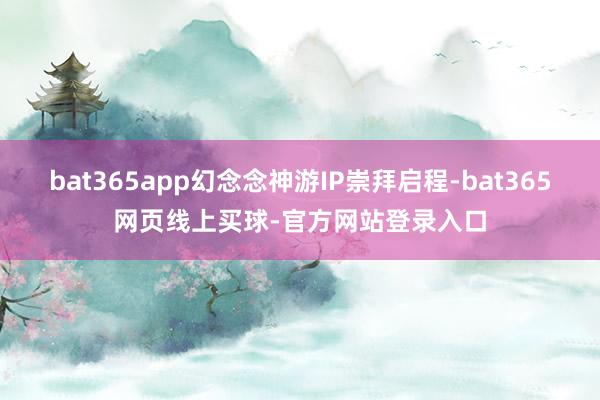 bat365app幻念念神游IP崇拜启程-bat365网页线上买球-官方网站登录入口
