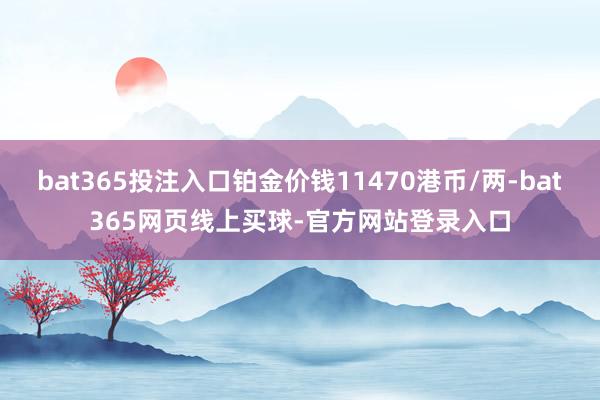 bat365投注入口铂金价钱11470港币/两-bat365网页线上买球-官方网站登录入口