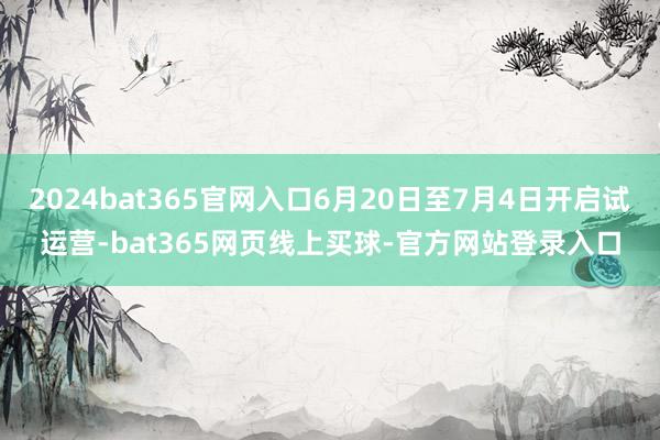2024bat365官网入口6月20日至7月4日开启试运营-bat365网页线上买球-官方网站登录入口