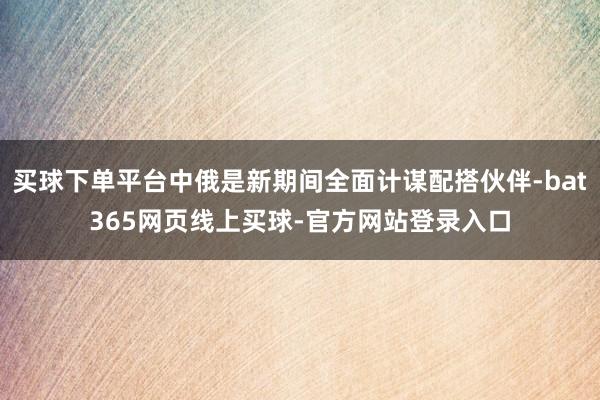 买球下单平台中俄是新期间全面计谋配搭伙伴-bat365网页线上买球-官方网站登录入口