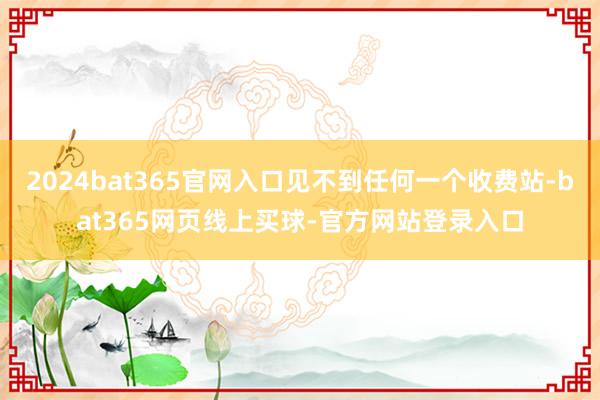 2024bat365官网入口见不到任何一个收费站-bat365网页线上买球-官方网站登录入口