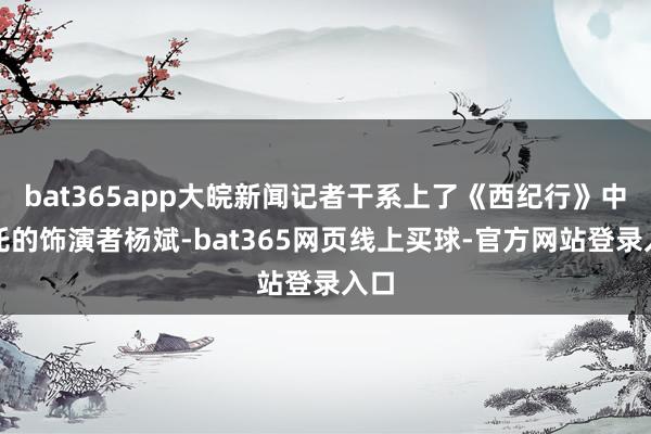 bat365app大皖新闻记者干系上了《西纪行》中哪吒的饰演者杨斌-bat365网页线上买球-官方网站登录入口
