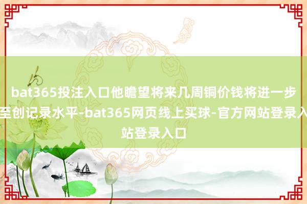 bat365投注入口他瞻望将来几周铜价钱将进一步升至创记录水平-bat365网页线上买球-官方网站登录入口