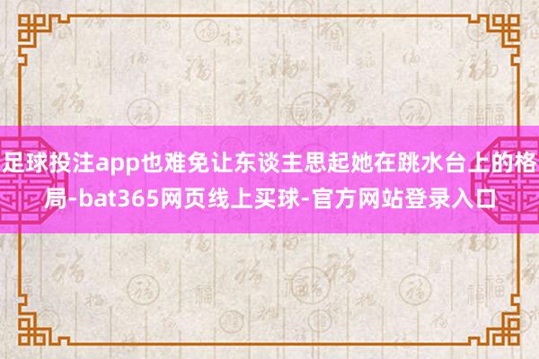 足球投注app也难免让东谈主思起她在跳水台上的格局-bat365网页线上买球-官方网站登录入口