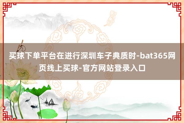 买球下单平台在进行深圳车子典质时-bat365网页线上买球-官方网站登录入口