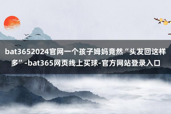 bat3652024官网一个孩子姆妈竟然“头发回这样多”-bat365网页线上买球-官方网站登录入口