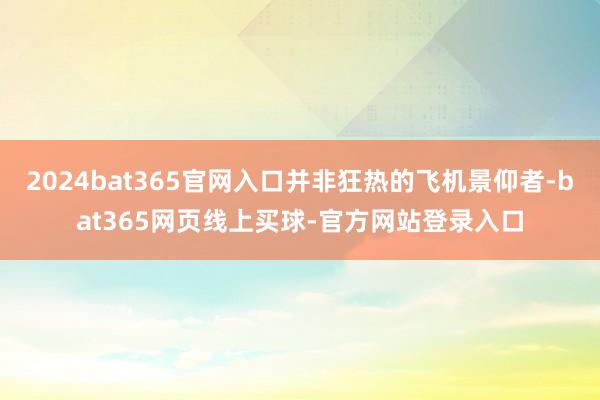 2024bat365官网入口并非狂热的飞机景仰者-bat365网页线上买球-官方网站登录入口