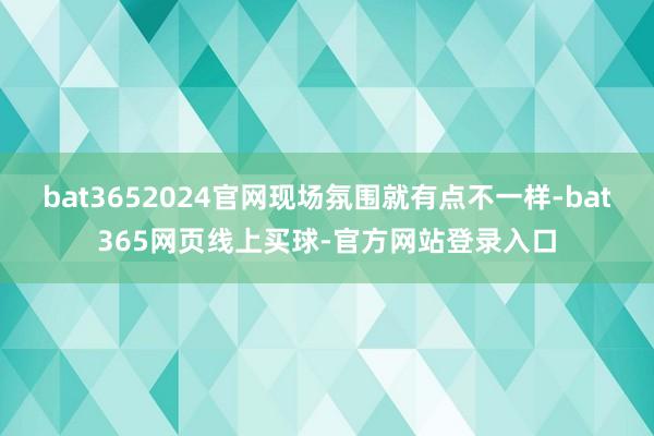 bat3652024官网现场氛围就有点不一样-bat365网页线上买球-官方网站登录入口