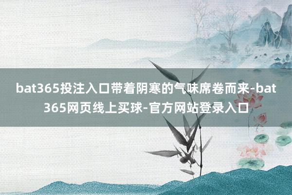 bat365投注入口带着阴寒的气味席卷而来-bat365网页线上买球-官方网站登录入口