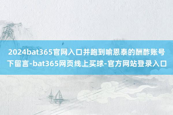 2024bat365官网入口并跑到喻恩泰的酬酢账号下留言-bat365网页线上买球-官方网站登录入口