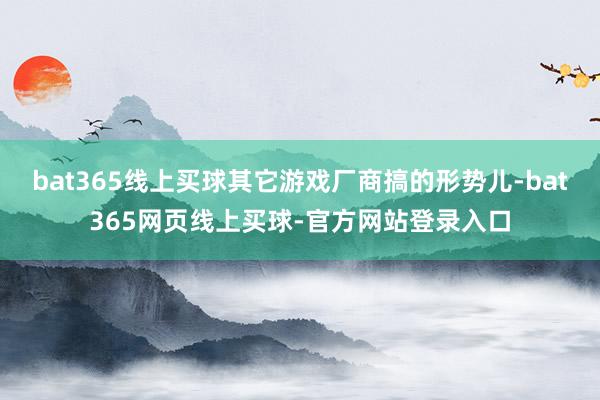 bat365线上买球其它游戏厂商搞的形势儿-bat365网页线上买球-官方网站登录入口