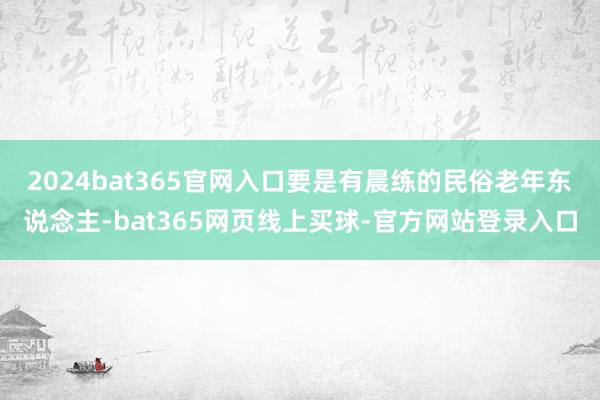 2024bat365官网入口要是有晨练的民俗老年东说念主-bat365网页线上买球-官方网站登录入口