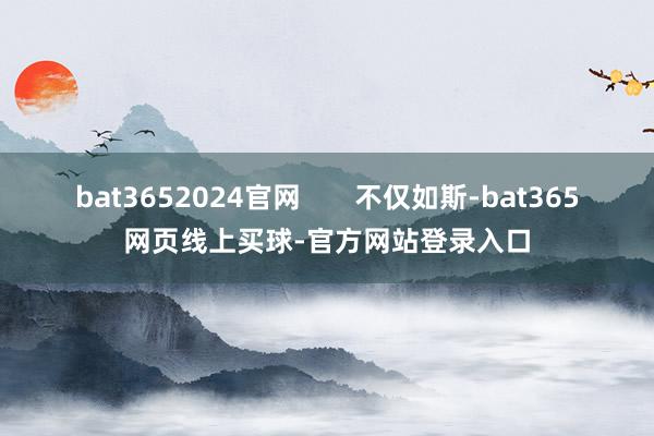 bat3652024官网       不仅如斯-bat365网页线上买球-官方网站登录入口