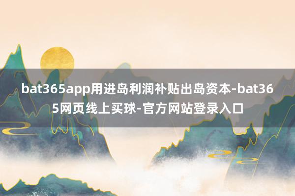 bat365app用进岛利润补贴出岛资本-bat365网页线上买球-官方网站登录入口