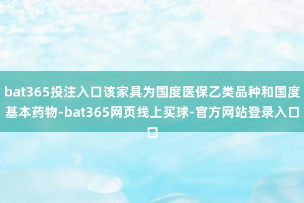 bat365投注入口该家具为国度医保乙类品种和国度基本药物-bat365网页线上买球-官方网站登录入口