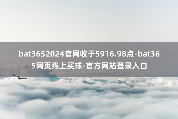 bat3652024官网收于5916.98点-bat365网页线上买球-官方网站登录入口