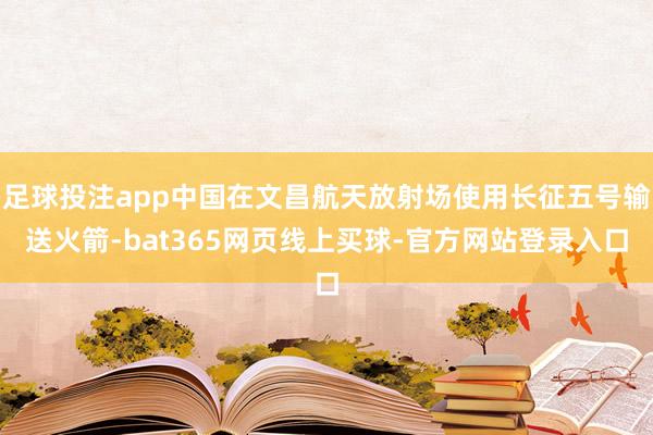 足球投注app中国在文昌航天放射场使用长征五号输送火箭-bat365网页线上买球-官方网站登录入口