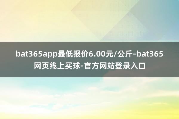 bat365app最低报价6.00元/公斤-bat365网页线上买球-官方网站登录入口