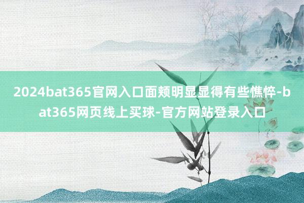 2024bat365官网入口面颊明显显得有些憔悴-bat365网页线上买球-官方网站登录入口