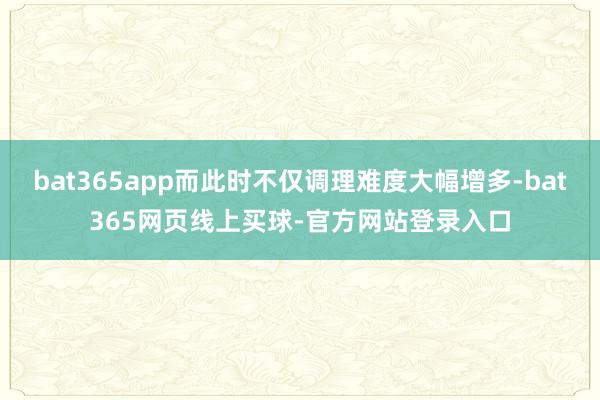 bat365app而此时不仅调理难度大幅增多-bat365网页线上买球-官方网站登录入口