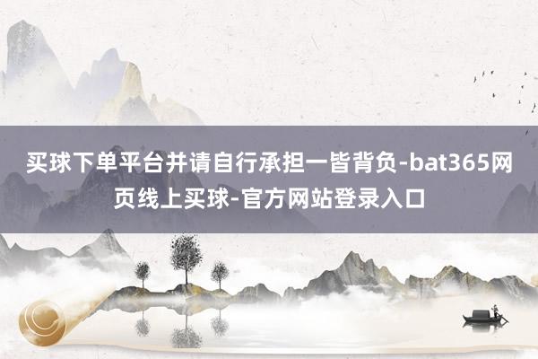 买球下单平台并请自行承担一皆背负-bat365网页线上买球-官方网站登录入口